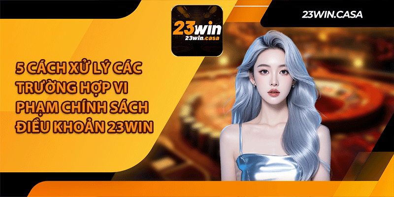 5 Cách Xử Lý Các Trường Hợp Vi Phạm Chính Sách Điều Khoản 23win 