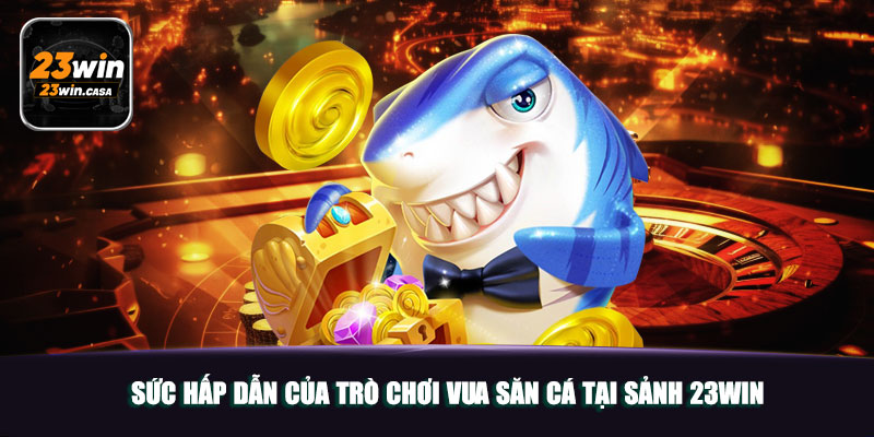 Vua Săn Cá 23win | Khuấy Đảo Thị Trường Game Đổi Thưởng 4 Sức hấp dẫn của trò chơi Vua Săn Cá tại sảnh 23win